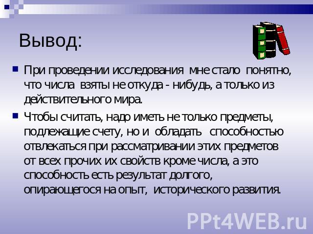 Вывод: При проведении исследования мне стало понятно, что числа взяты не откуда - нибудь, а только из действительного мира. Чтобы считать, надо иметь не только предметы, подлежащие счету, но и обладать способностью отвлекаться при рассматривании эти…