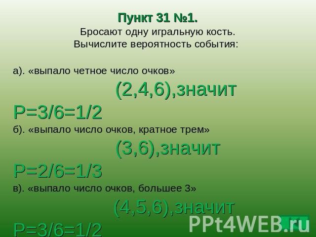 Пункт 31 №1. Бросают одну игральную кость. Вычислите вероятность события: а). «выпало четное число очков» (2,4,6),значит Р=3/6=1/2б). «выпало число очков, кратное трем» (3,6),значит Р=2/6=1/3в). «выпало число очков, большее 3» (4,5,6),значит Р=3/6=1…