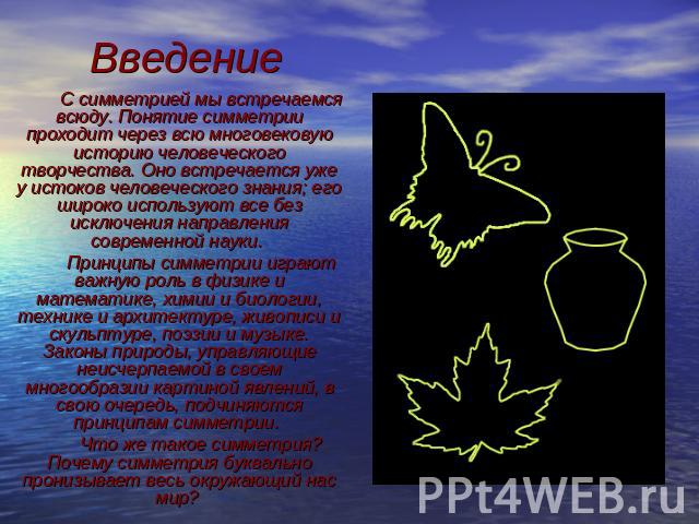 Введение С симметрией мы встречаемся всюду. Понятие симметрии проходит через всю многовековую историю человеческого творчества. Оно встречается уже у истоков человеческого знания; его широко используют все без исключения направления современной наук…