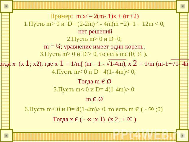 Пример: m x² – 2(m- 1)x + (m+2)1.Пусть m> 0 и D= (2-2m) ² - 4m(m +2)=1 – 12m < 0; нет решений2.Пусть m> 0 и D=0; m = ¼; уравнение имеет один корень. 3.Пусть m> 0 и D > 0, то есть mє (0; ¼ ). Тогда х (х 1; х2), где х 1 = 1/m[ (m – 1 - √1-4m), x 2 = 1…
