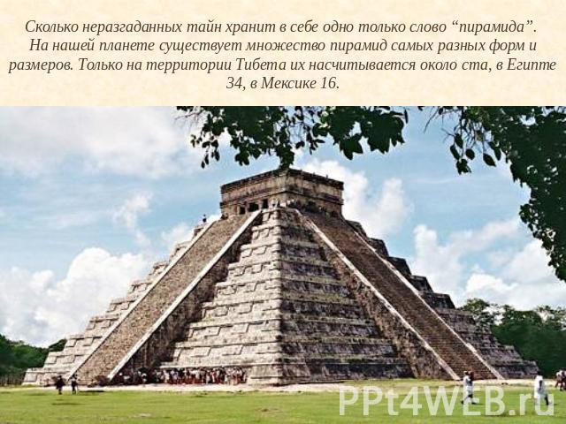 Сколько неразгаданных тайн хранит в себе одно только слово “пирамида”. На нашей планете существует множество пирамид самых разных форм и размеров. Только на территории Тибета их насчитывается около ста, в Египте 34, в Мексике 16.
