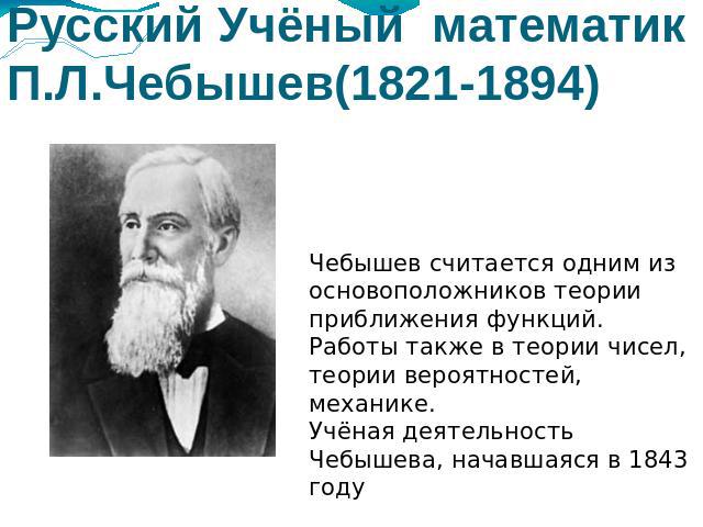 Русский Учёный математик П.Л.Чебышев(1821-1894) Чебышев считается одним из основоположников теории приближения функций. Работы также в теории чисел, теории вероятностей, механике.Учёная деятельность Чебышева, начавшаяся в 1843 году