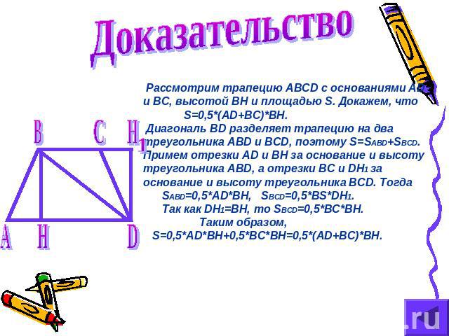 Доказательство Рассмотрим трапецию ABCD с основаниями AD и BC, высотой BH и площадью S. Докажем, что S=0,5*(AD+BC)*BH. Диагональ BD разделяет трапецию на два треугольника ABD и BCD, поэтому S=SABD+SBCD. Примем отрезки AD и BH за основание и высоту т…