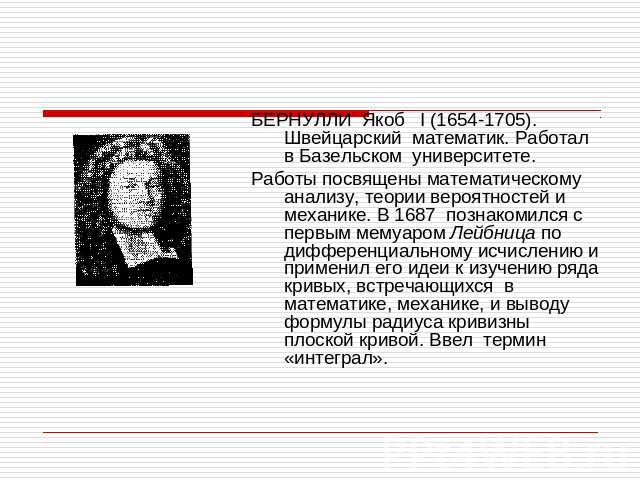 БЕРНУЛЛИ Якоб I (1654-1705). Швейцарский математик. Работал в Базельском университете.Работы посвящены математическому анализу, теории вероятностей и механике. В 1687 познакомился с первым мемуаром Лейбница по дифференциальному исчислению и применил…
