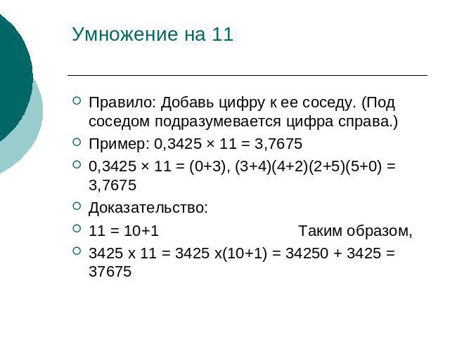 Умножение на 11 Правило: Добавь цифру к ее соседу. (Под соседом подразумевается цифра справа.)Пример: 0,3425 × 11 = 3,76750,3425 × 11 = (0+3), (3+4)(4+2)(2+5)(5+0) = 3,7675Доказательство:11 = 10+1 Таким образом,3425 x 11 = 3425 x(10+1) = 34250 + 342…