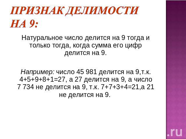 Признак делимости на 9: Натуральное число делится на 9 тогда и только тогда, когда сумма его цифр делится на 9.Например: число 45 981 делится на 9,т.к. 4+5+9+8+1=27, а 27 делится на 9, а число 7 734 не делится на 9, т.к. 7+7+3+4=21,а 21 не делится на 9.