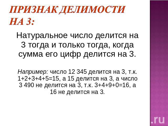 Признак делимости на 3: Натуральное число делится на 3 тогда и только тогда, когда сумма его цифр делится на 3.Например: число 12 345 делится на 3, т.к. 1+2+3+4+5=15, а 15 делится на 3, а число 3 490 не делится на 3, т.к. 3+4+9+0=16, а 16 не делится на 3.