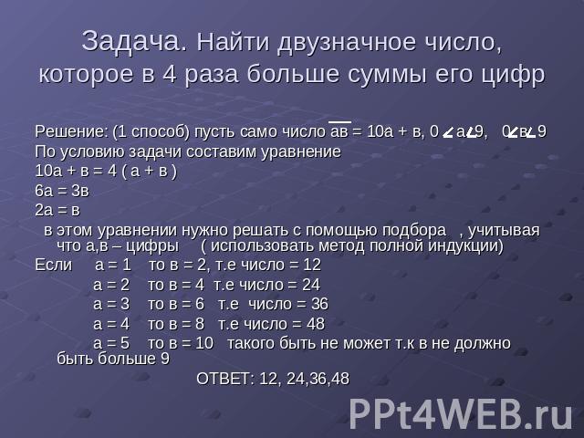 Задача. Найти двузначное число, которое в 4 раза больше суммы его цифр Решение: (1 способ) пусть само число ав = 10а + в, 0 а 9, 0 в 9По условию задачи составим уравнение 10а + в = 4 ( а + в )6а = 3в2а = в в этом уравнении нужно решать с помощью под…