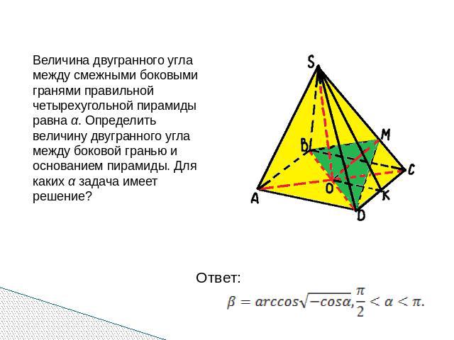 Величина двугранного угла между смежными боковыми гранями правильной четырехугольной пирамиды равна α. Определить величину двугранного угла между боковой гранью и основанием пирамиды. Для каких α задача имеет решение?