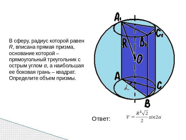 В сферу, радиус которой равен R, вписана прямая призма, основание которой – прямоугольный треугольник с острым углом α, а наибольшая ее боковая грань – квадрат. Определите объем призмы.