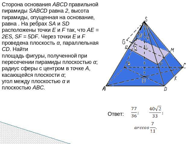 Сторона основания ABCD правильной пирамиды SABCD равна 2, высота пирамиды, опущенная на основание, равна . На ребрах SA и SD расположены точки E и F так, что AE = 2ES, SF = 5DF. Через точки E и F проведена плоскость α, параллельная CD. Найтиплощадь …