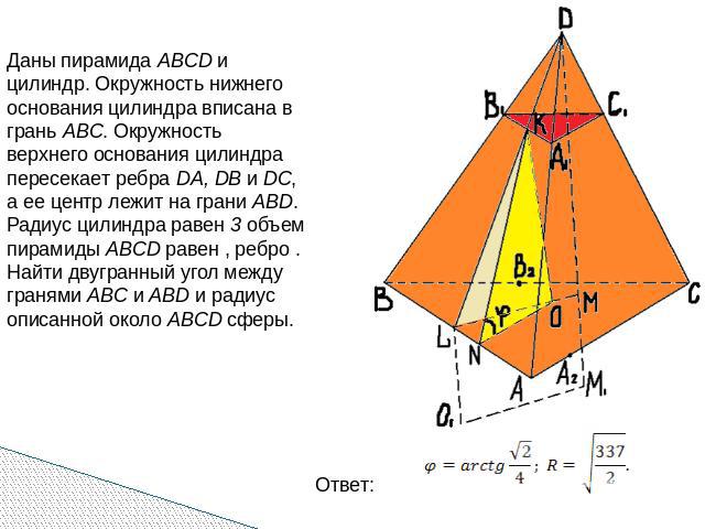 Даны пирамида ABCD и цилиндр. Окружность нижнего основания цилиндра вписана в грань ABC. Окружность верхнего основания цилиндра пересекает ребра DA, DB и DC, а ее центр лежит на грани ABD. Радиус цилиндра равен 3 объем пирамиды ABCD равен , ребро . …