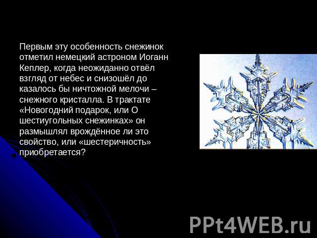 Первым эту особенность снежинок отметил немецкий астроном Иоганн Кеплер, когда неожиданно отвёл взгляд от небес и снизошёл до казалось бы ничтожной мелочи – снежного кристалла. В трактате «Новогодний подарок, или О шестиугольных снежинках» он размыш…