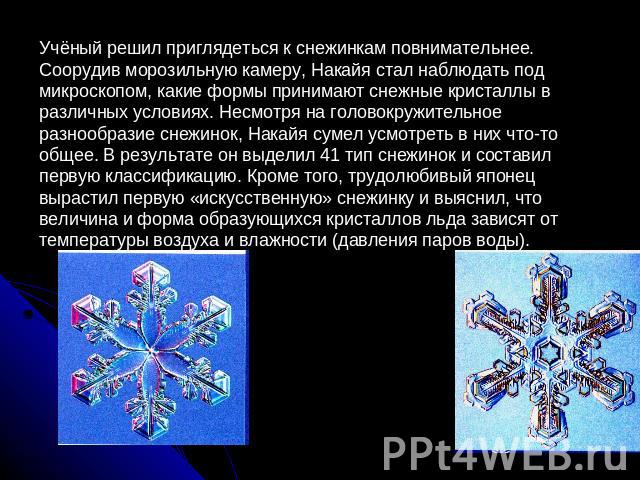 Учёный решил приглядеться к снежинкам повнимательнее. Соорудив морозильную камеру, Накайя стал наблюдать под микроскопом, какие формы принимают снежные кристаллы в различных условиях. Несмотря на головокружительное разнообразие снежинок, Накайя суме…