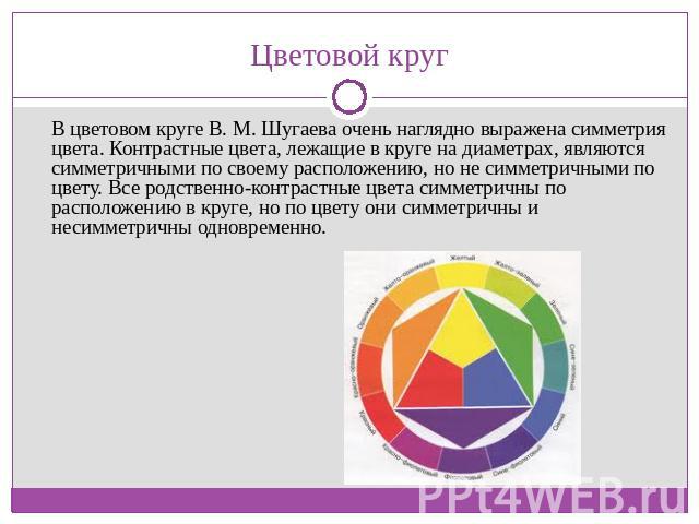Цветовой круг В цветовом круге В. М. Шугаева очень наглядно выражена симметрия цвета. Контрастные цвета, лежащие в круге на диаметрах, являются симметричными по своему расположению, но не симметричными по цвету. Все родственно-контрастные цвета симм…