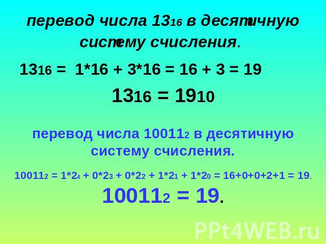 перевод числа 1316 в десятичную систему счисления. 1316 =  1*16 + 3*16 = 16 + 3 = 19 1316 = 1910 перевод числа 100112 в десятичную систему счисления. 100112 = 1*24 + 0*23 + 0*22 + 1*21 + 1*20 = 16+0+0+2+1 = 19.100112 = 19.