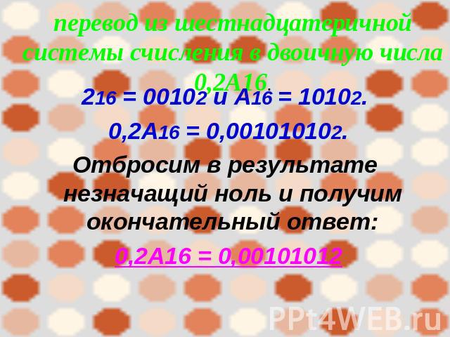 перевод из шестнадцатеричной системы счисления в двоичную числа 0,2А16. 216 = 00102 и А16 = 10102. 0,2А16 = 0,001010102.Отбросим в результате незначащий ноль и получим окончательный ответ: 0,2А16 = 0,00101012