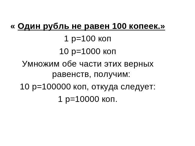 « Один рубль не равен 100 копеек.»1 р=100 коп10 р=1000 копУмножим обе части этих верных равенств, получим:10 р=100000 коп, откуда следует:1 р=10000 коп.