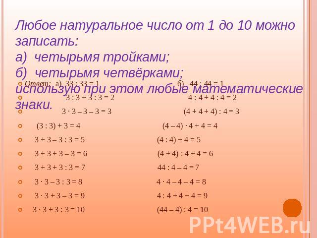 Любое натуральное число от 1 до 10 можно записать:а) четырьмя тройками;б) четырьмя четвёрками;использую при этом любые математические знаки. Ответ: а) 33 : 33 = 1 б) 44 : 44 = 1 3 : 3 + 3 : 3 = 2 4 : 4 + 4 : 4 = 2 3 · 3 – 3 – 3 = 3 (4 + 4 + 4) : 4 =…