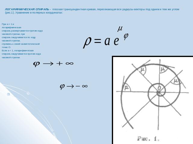 ЛОГАРИФМИЧЕСКАЯ СПИРАЛЬ - плоская трансцендентная кривая, пересекающая все радиусы-векторы под одним и тем же углом (рис.1). Уравнение в полярных координатах:При a > 1 и логарифмическаяспираль развертывается против хода часовой стрелки, при спираль …
