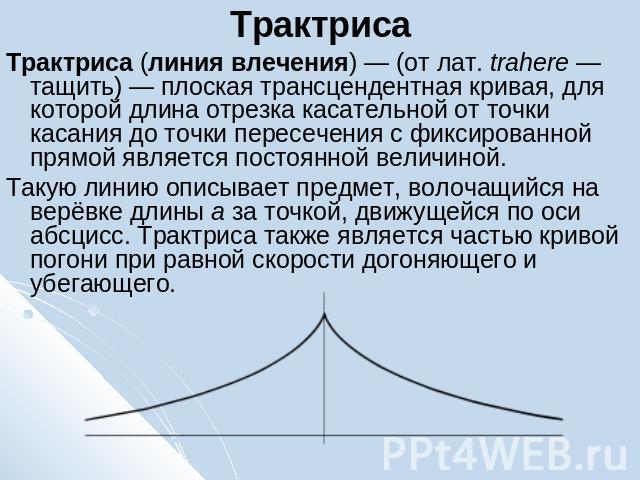 Трактриса Трактриса (линия влечения) — (от лат. trahere — тащить) — плоская трансцендентная кривая, для которой длина отрезка касательной от точки касания до точки пересечения с фиксированной прямой является постоянной величиной.Такую линию описывае…