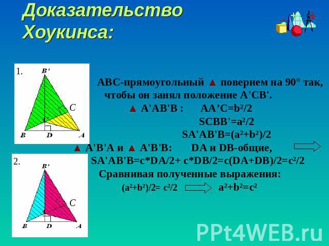 Доказательство Хоукинса: ABC-прямоугольный ▲ повернем на 90° так, чтобы он занял положение A'CB'. ▲ A'АВ'В : AA’C=b²/2 SCBB'=a²/2 SA'AB'B=(a²+b²)/2 ▲ A'В'А и ▲ A'В'В: DA и DB-общие, SA'AB'B=c*DA/2+ c*DB/2=c(DA+DB)/2=c²/2Сравнивая полученные выражени…