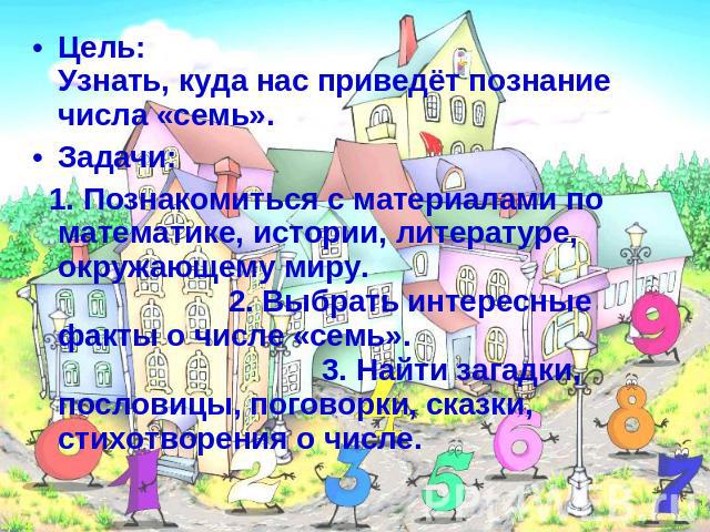 Цель: Узнать, куда нас приведёт познание числа «семь».Задачи: 1. Познакомиться с материалами по математике, истории, литературе, окружающему миру. 2. Выбрать интересные факты о числе «семь». 3. Найти загадки, пословицы, поговорки, сказки, стихотворе…