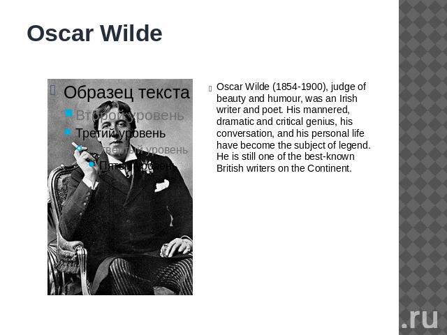Oscar Wilde Oscar Wilde (1854-1900), judge of beauty and humour, was an Irish writer and poet. His mannered, dramatic and critical genius, his conversation, and his personal life have become the subject of legend. He is still one of the best-known B…