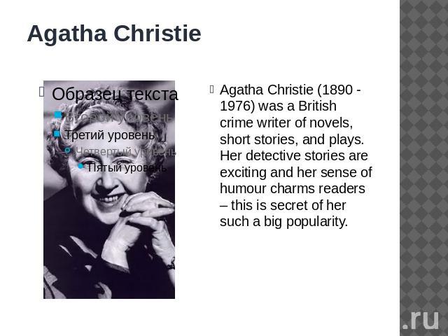 Agatha Christie Agatha Christie (1890 - 1976) was a British crime writer of novels, short stories, and plays. Her detective stories are exciting and her sense of humour charms readers – this is secret of her such a big popularity.