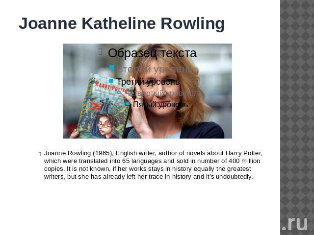 Joanne Katheline Rowling Joanne Rowling (1965), English writer, author of novels about Harry Potter, which were translated into 65 languages and sold in number of 400 million copies. It is not known, if her works stays in history equally the greates…