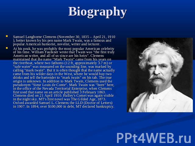 Biography Samuel Langhorne Clemens (November 30, 1835 – April 21, 1910), better known by his pen name Mark Twain, was a famous and popular American humorist, novelist, writer and lecturer.At his peak, he was probably the most popular American celebr…