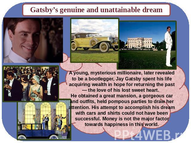 Gatsby’s genuine and unattainable dream A young, mysterious millionaire, later revealed to be a bootlegger, Jay Gatsby spent his life acquiring wealth in hope for returning the past — the love of his lost sweet heart. He obtained a great mansion, a …