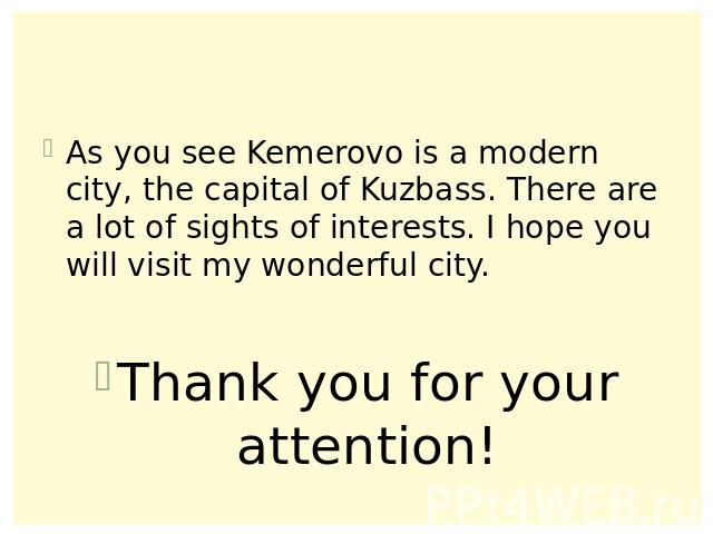 As you see Kemerovo is a modern city, the capital of Kuzbass. There are a lot of sights of interests. I hope you will visit my wonderful city.Thank you for your attention!