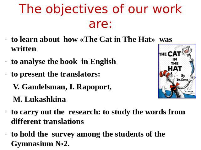 The objectives of our work are: to learn about how «The Саt in The Hat» was written to analyse the book in Englishto present the translators:V. Gandelsman, I. Rapoport, M. Lukashkinato carry out the research: to study the words from different transl…
