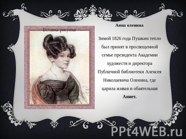 Зимой 1826 года Пушкин тепло был принят в просвещенной семье президента Академии художеств и директора Публичной библиотеки Алексея Николаевича Оленина, где царила живая и обаятельная Аннет.