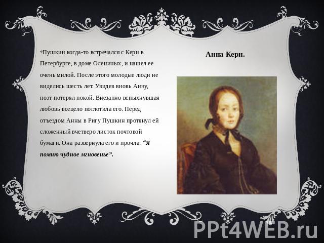 Анна Керн. Пушкин когда-то встречался с Керн в Петербурге, в доме Олениных, и нашел ее очень милой. После этого молодые люди не виделись шесть лет. Увидев вновь Анну, поэт потерял покой. Внезапно вспыхнувшая любовь всецело поглотила его. Перед отъез…