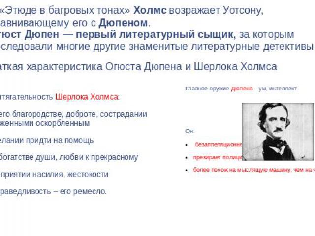 В «Этюде в багровых тонах» Холмс возражает Уотсону, сравнивающему его с Дюпеном.Огюст Дюпен — первый литературный сыщик, за которым последовали многие другие знаменитые литературные детективы Краткая характеристика Огюста Дюпена и Шерлока Холмса При…