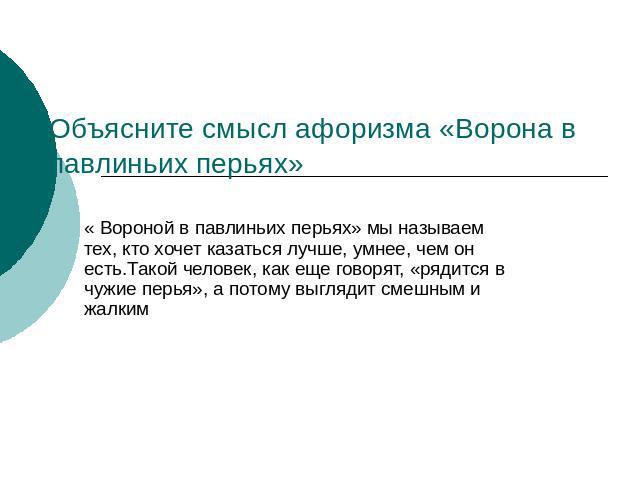 Объясните смысл афоризма «Ворона в павлиньих перьях» мы называем тех, кто хочет казаться лучше, умнее, чем он есть.Такой человек, как еще говорят, «рядится в чужие перья», а потому выглядит смешным и жалким