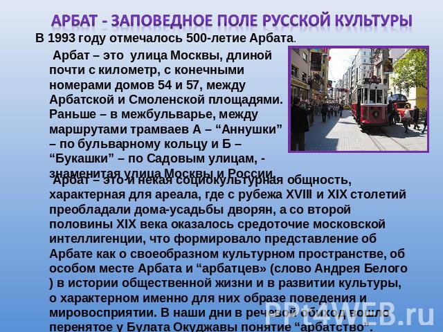 АРБАТ - ЗАПОВЕДНОЕ ПОЛЕ РУССКОЙ КУЛЬТУРЫ Арбат – это улица Москвы, длиной почти с километр, с конечными номерами домов 54 и 57, между Арбатской и Смоленской площадями. Раньше – в межбульварье, между маршрутами трамваев А – “Аннушки” – по бульварному…