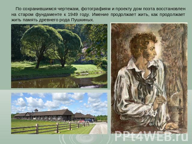 По сохранившимся чертежам, фотографиям и проекту дом поэта восстановлен на старом фундаменте к 1949 году. Имение продолжает жить, как продолжает жить память древнего рода Пушкиных.