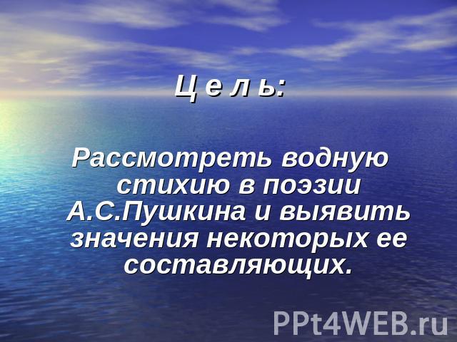 Ц е л ь:Рассмотреть водную стихию в поэзии А.С.Пушкина и выявить значения некоторых ее составляющих.