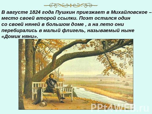 В августе 1824 года Пушкин приезжает в Михайловское – место своей второй ссылки. Поэт остался один со своей няней в большом доме , а на лето они перебирались в малый флигель, называемый ныне «Домик няни».