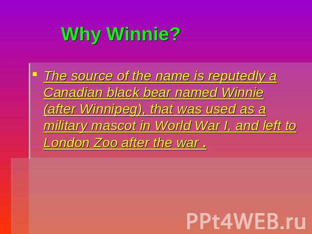 Why Winnie? The source of the name is reputedly a Canadian black bear named Winnie (after Winnipeg), that was used as a military mascot in World War I, and left to London Zoo after the war .