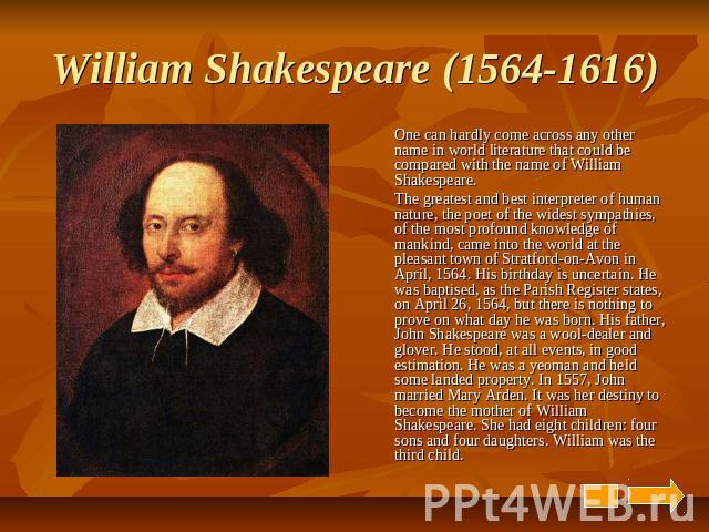 William Shakespeare (1564-1616) One can hardly come across any other name in world literature that could be compared with the name of William Shakespeare. The greatest and best interpreter of human nature, the poet of the widest sympathies, of the m…