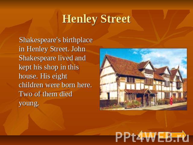 Henley Street Shakespeare's birthplace in Henley Street. John Shakespeare lived and kept his shop in this house. His eight children were born here. Two of them died young.