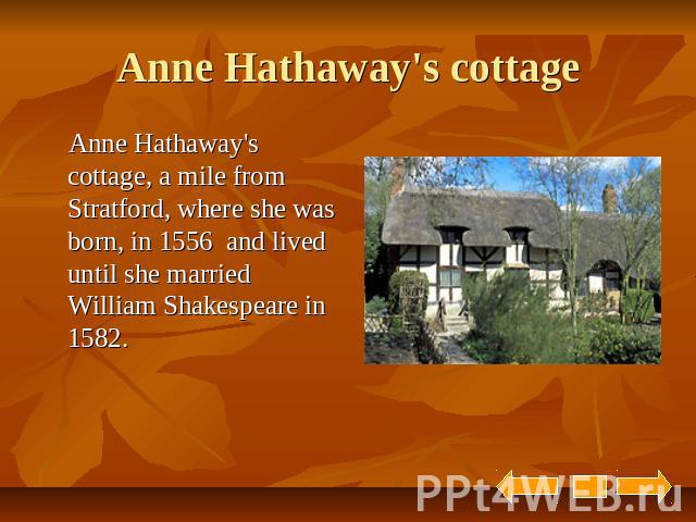 Anne Hathaway's cottage Anne Hathaway's cottage, a mile from Stratford, where she was born, in 1556 and lived until she married William Shakespeare in 1582.