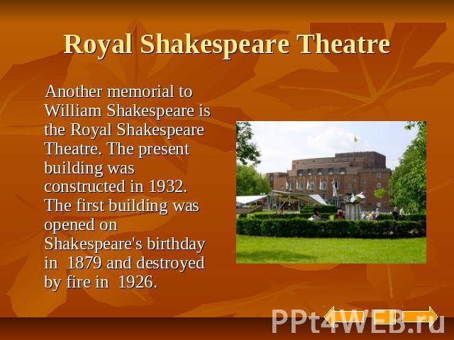 Royal Shakespeare Theatre Another memorial to William Shakespeare is the Royal Shakespeare Theatre. The present building was constructed in 1932. The first building was opened on Shakespeare's birthday in 1879 and destroyed by fire in 1926.