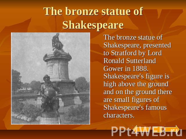 The bronze statue of Shakespeare The bronze statue of Shakespeare, presented to Stratford by Lord Ronald Sutterland Gower in 1888. Shakespeare's figure is high above the ground and on the ground there are small figures of Shakespeare's famous characters.