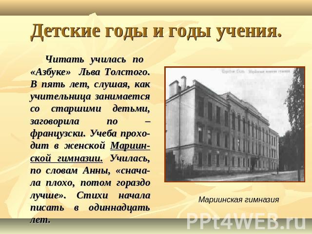 Детские годы и годы учения. Читать училась по «Азбуке» Льва Толстого. В пять лет, слушая, как учительница занимается со старшими детьми, заговорила по – французски. Учеба прохо-дит в женской Мариин-ской гимназии. Училась, по словам Анны, «снача-ла п…