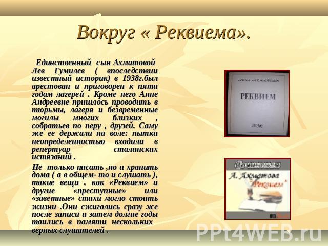 Вокруг « Реквиема». Единственный сын Ахматовой Лев Гумилев ( впоследствии известный историк) в 1938г.был арестован и приговорен к пяти годам лагерей . Кроме него Анне Андреевне пришлось проводить в тюрьмы, лагеря и безвременные могилы многих близких…